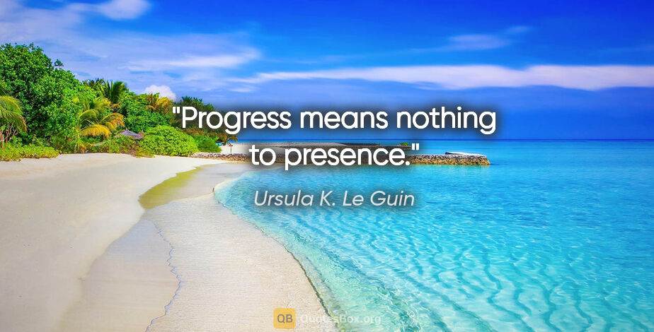 Ursula K. Le Guin quote: "Progress means nothing to presence."