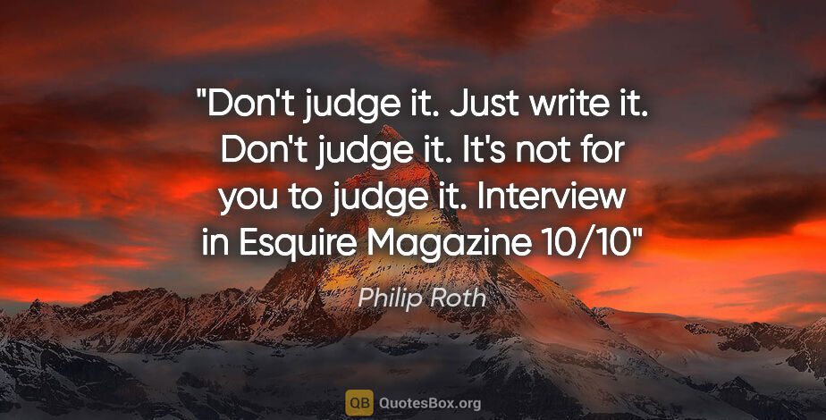 Philip Roth quote: "Don't judge it. Just write it. Don't judge it. It's not for..."