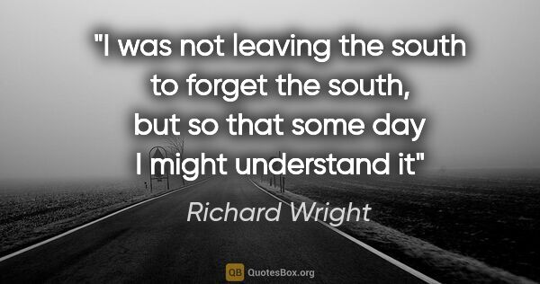 Richard Wright quote: "I was not leaving the south to forget the south, but so that..."