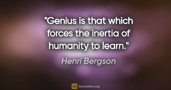 Henri Bergson quote: "Genius is that which forces the inertia of humanity to learn."