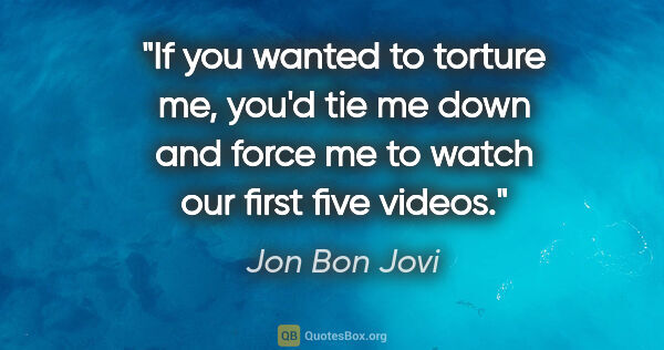 Jon Bon Jovi quote: "If you wanted to torture me, you'd tie me down and force me to..."