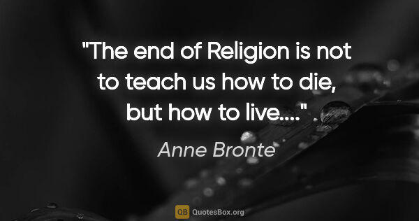 Anne Bronte quote: "The end of Religion is not to teach us how to die, but how to..."