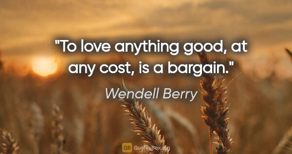 Wendell Berry quote: "To love anything good, at any cost, is a bargain."