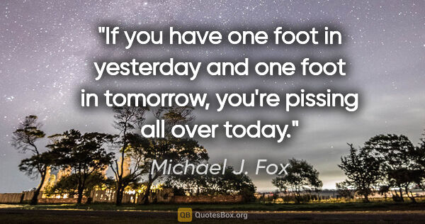 Michael J. Fox quote: "If you have one foot in yesterday and one foot in tomorrow,..."