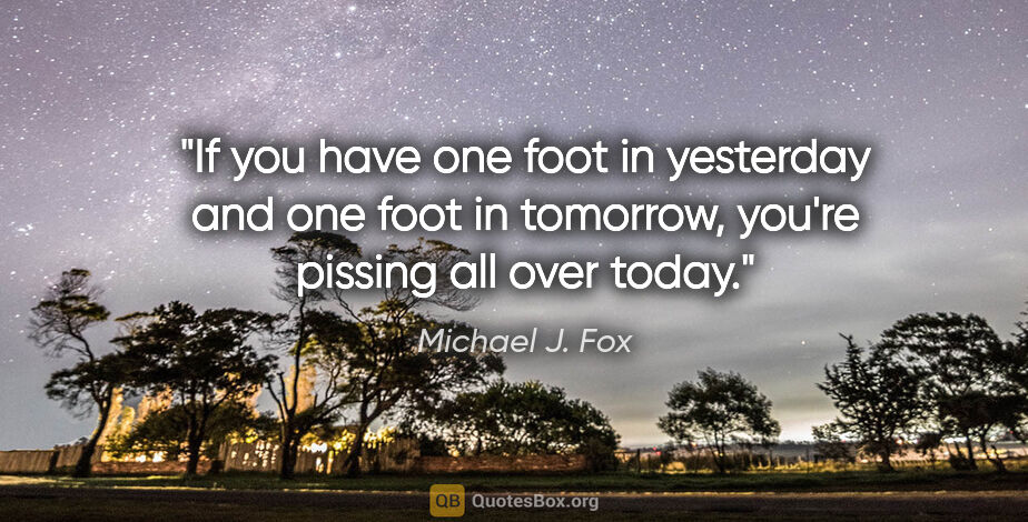 Michael J. Fox quote: "If you have one foot in yesterday and one foot in tomorrow,..."