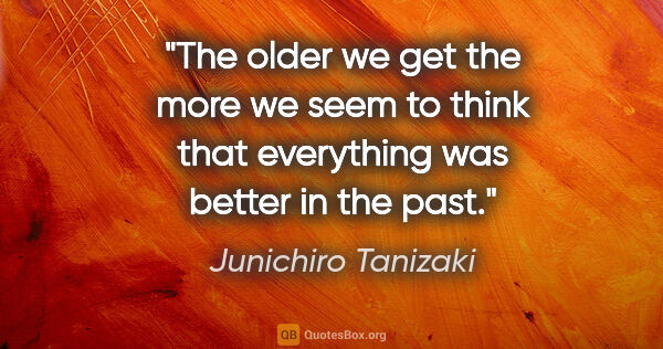 Junichiro Tanizaki quote: "The older we get the more we seem to think that everything was..."