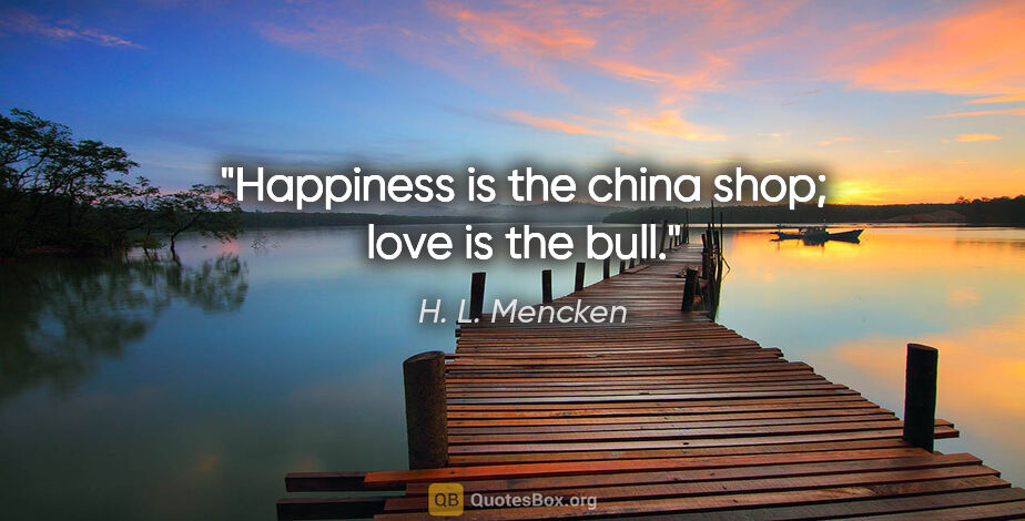 H. L. Mencken quote: "Happiness is the china shop; love is the bull."