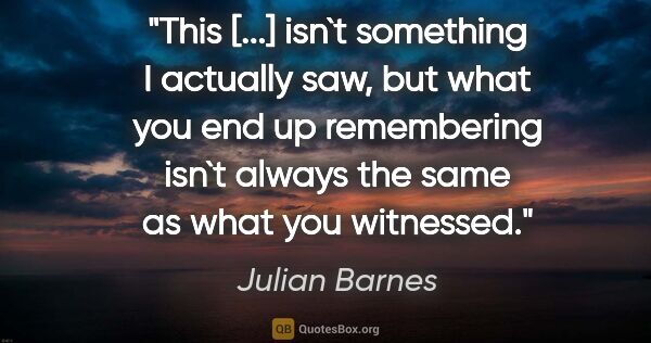 Julian Barnes quote: "This [...] isn`t something I actually saw, but what you end up..."