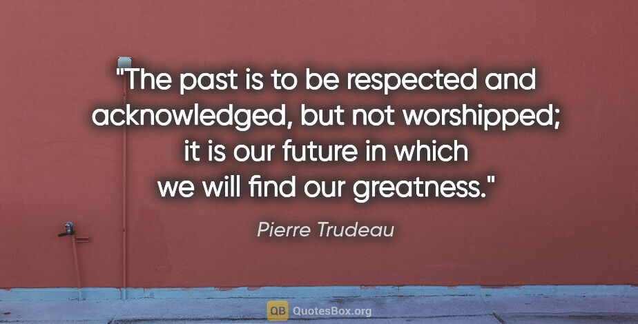 Pierre Trudeau quote: "The past is to be respected and acknowledged, but not..."