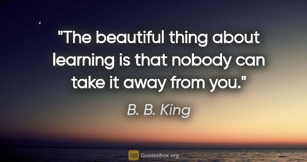 B. B. King quote: "The beautiful thing about learning is that nobody can take it..."