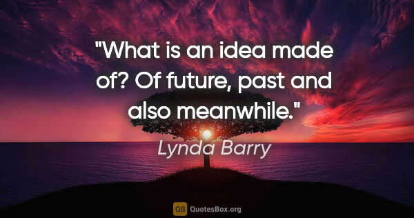 Lynda Barry quote: "What is an idea made of? Of future, past and also meanwhile."