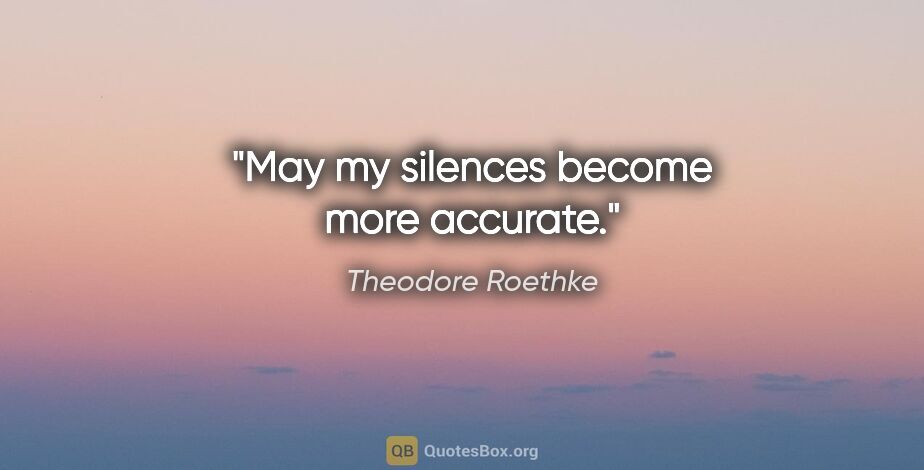 Theodore Roethke quote: "May my silences become more accurate."
