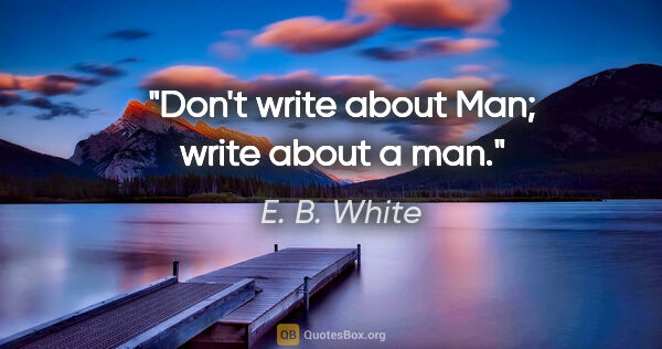 E. B. White quote: "Don't write about Man; write about a man."