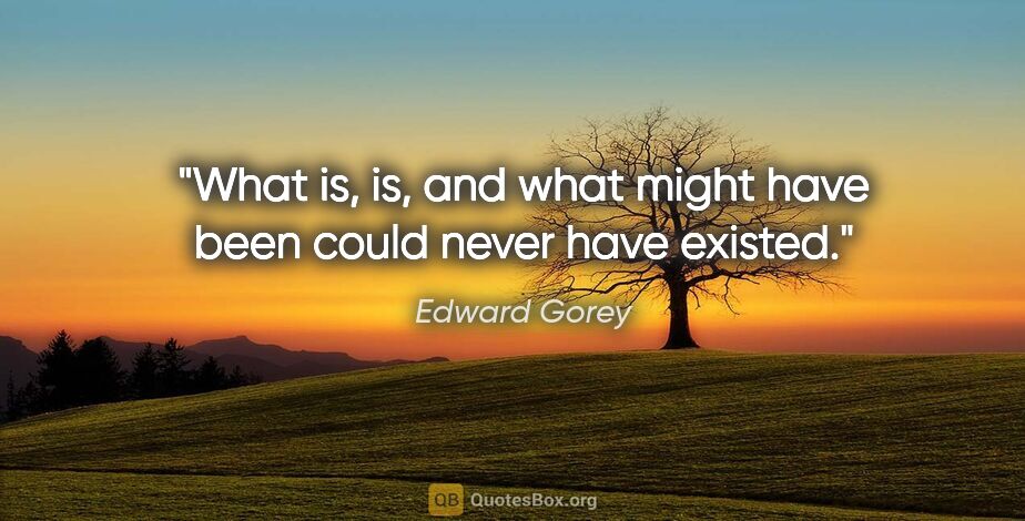 Edward Gorey quote: "What is, is, and what might have been could never have existed."