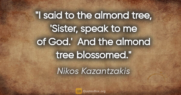 Nikos Kazantzakis quote: "I said to the almond tree, 'Sister, speak to me of God.'  And..."