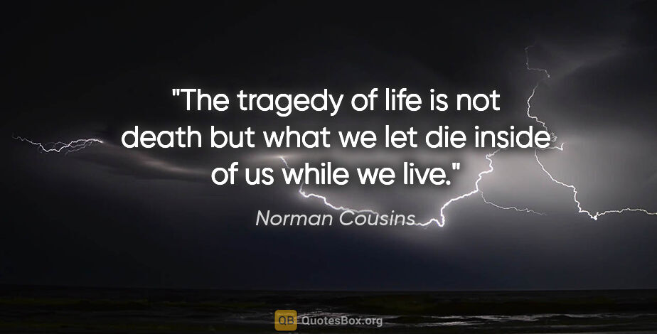 Norman Cousins quote: "The tragedy of life is not death but what we let die inside of..."