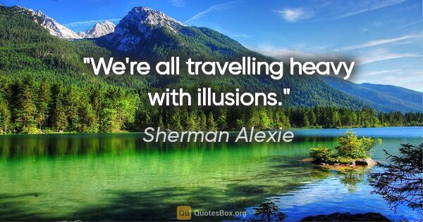 Sherman Alexie quote: "We're all travelling heavy with illusions."