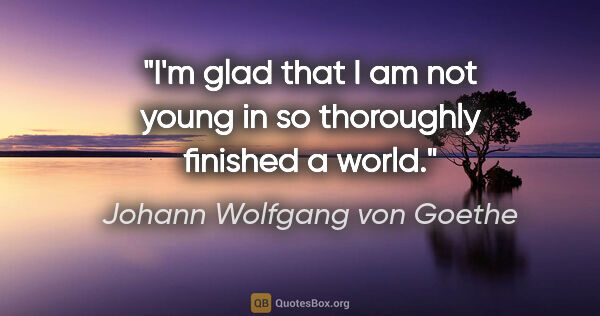 Johann Wolfgang von Goethe quote: "I'm glad that I am not young in so thoroughly finished a world."