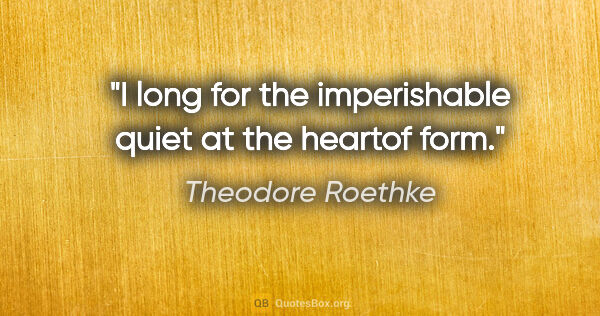 Theodore Roethke quote: "I long for the imperishable quiet at the heartof form."