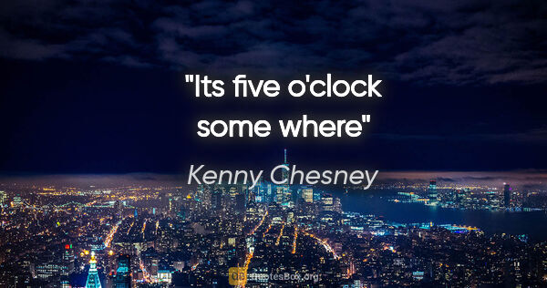 Kenny Chesney quote: "Its five o'clock some where"