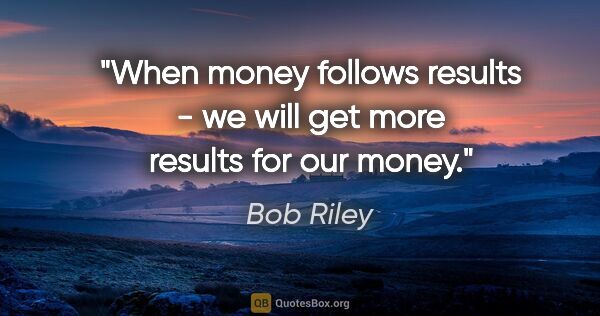 Bob Riley quote: "When money follows results - we will get more results for our..."