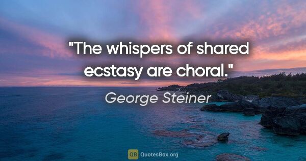 George Steiner quote: "The whispers of shared ecstasy are choral."