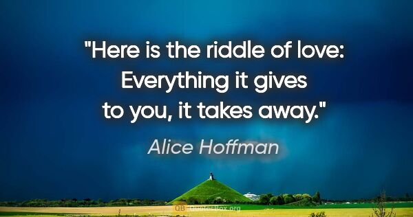 Alice Hoffman quote: "Here is the riddle of love: Everything it gives to you, it..."