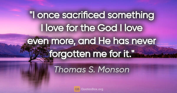 Thomas S. Monson quote: "I once sacrificed something I love for the God I love even..."