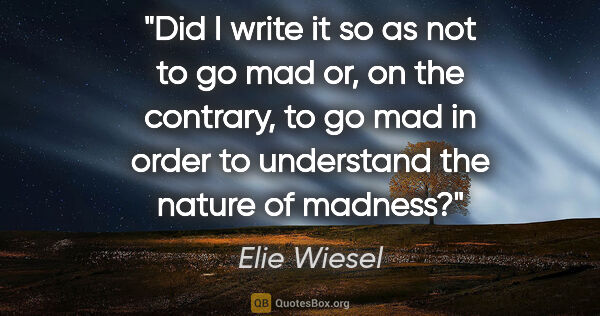 Elie Wiesel quote: "Did I write it so as not to go mad or, on the contrary, to go..."