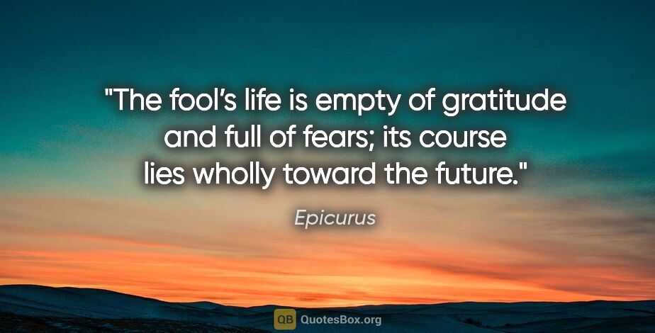 Epicurus quote: "The fool’s life is empty of gratitude and full of fears; its..."
