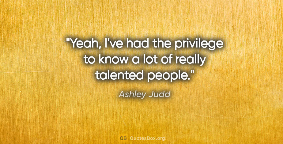 Ashley Judd quote: "Yeah, I've had the privilege to know a lot of really talented..."