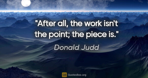 Donald Judd quote: "After all, the work isn't the point; the piece is."