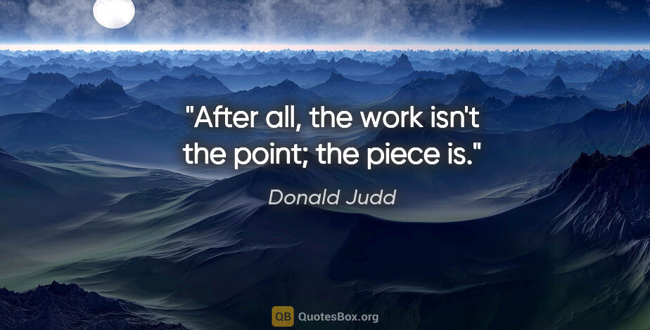 Donald Judd quote: "After all, the work isn't the point; the piece is."