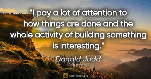 Donald Judd quote: "I pay a lot of attention to how things are done and the whole..."