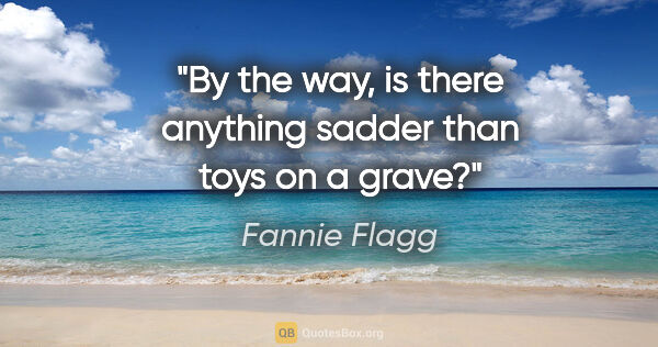 Fannie Flagg quote: "By the way, is there anything sadder than toys on a grave?"