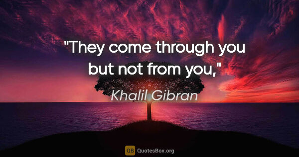 Khalil Gibran quote: "They come through you but not from you,"