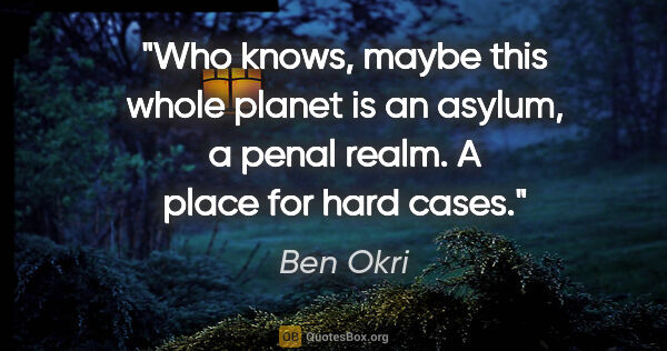 Ben Okri quote: "Who knows, maybe this whole planet is an asylum, a penal..."