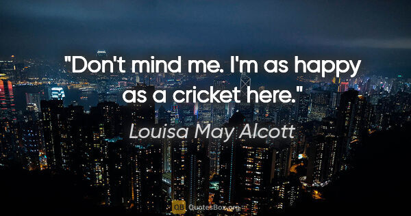 Louisa May Alcott quote: "Don't mind me. I'm as happy as a cricket here."