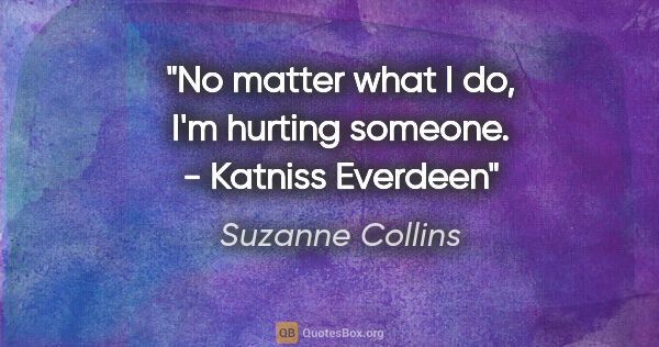 Suzanne Collins quote: "No matter what I do, I'm hurting someone." - Katniss Everdeen"