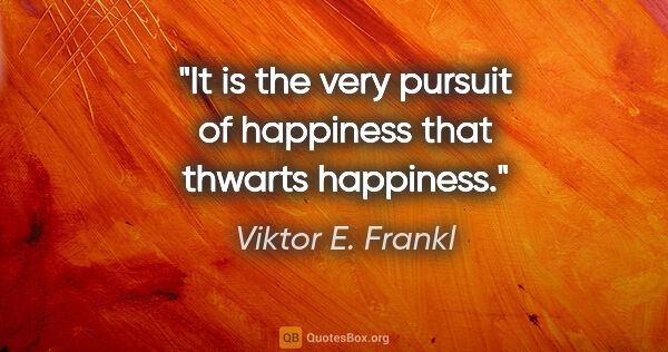 Viktor E. Frankl quote: "It is the very pursuit of happiness that thwarts happiness."