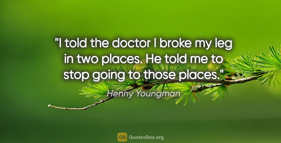 Henny Youngman quote: "I told the doctor I broke my leg in two places. He told me to..."