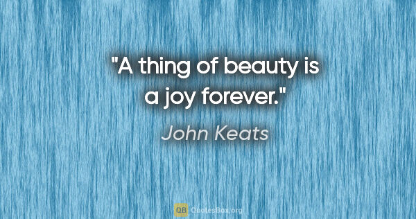 John Keats quote: "A thing of beauty is a joy forever."