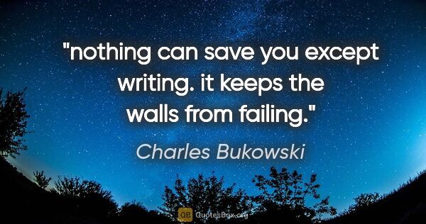 Charles Bukowski quote: "nothing can save you except writing. it keeps the walls from..."