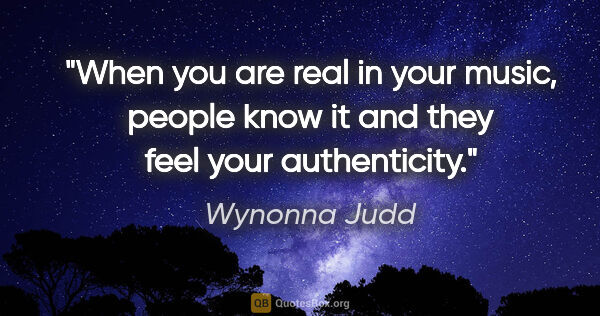 Wynonna Judd quote: "When you are real in your music, people know it and they feel..."