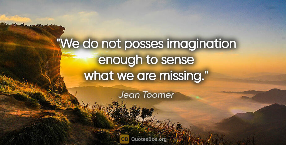 Jean Toomer quote: "We do not posses imagination enough to sense what we are missing."