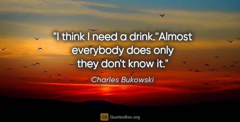 Charles Bukowski quote: "I think I need a drink.''Almost everybody does only they don't..."