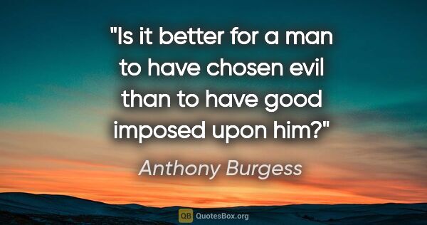 Anthony Burgess quote: "Is it better for a man to have chosen evil than to have good..."