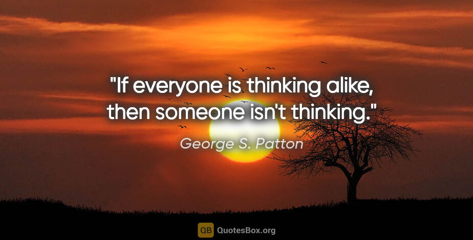 George S. Patton quote: "If everyone is thinking alike, then someone isn't thinking."