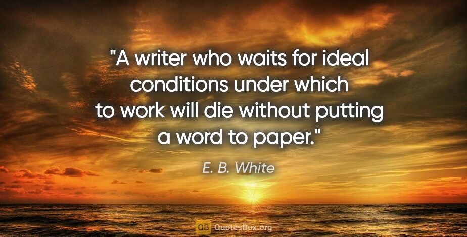E. B. White quote: "A writer who waits for ideal conditions under which to work..."