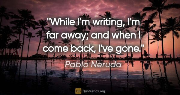 Pablo Neruda quote: "While I'm writing, I'm far away; and when I come back, I've gone."